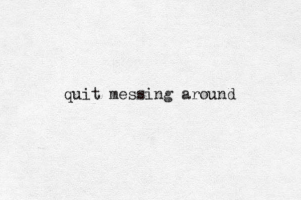 quit messing around 