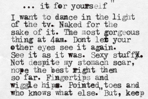 I want to dance in the light of the tv. Naked for the sake of it. The most gorgeous thing at 4am. Dont ler t t your other eyes see it again. See it as it was. Sexy stuffy X X. Not despite my stomach scar, nope the best right then so far. Fingertips and wiggle hips. Pointed toes and who knows what else. But, keep ... it for yourself " " 