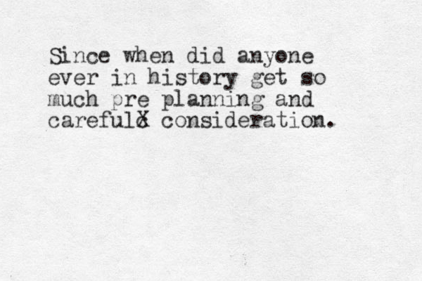 Sinc e when did anyone ever in history get so much pre planning and carefulc X consideration. 