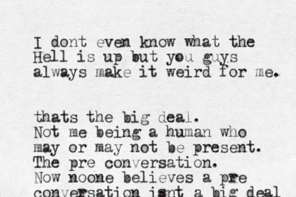 I dont eve n know what the Hell is up but you guys always make it weird for me. thats the big deal. Not me being a human who may or may not be present. The pre conversation. Now noone believes a pre conversation isnt a big deal 