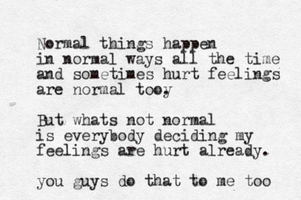 Normal things happen in normal ways all the time and sometimes hurt feelings are normal tooy . But whats not normal is everybody deciding my feelings are hurt already. you guys do that to me too 