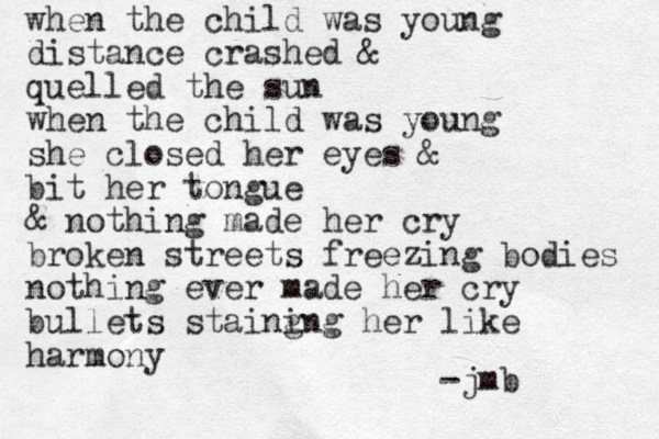 when the child was young distance crashed & quelled the sun when the child was young she closed her eyes & bit her tongue & nothing made her cry broken streets freezing bodies nothing ever made her cry bullets staing ing her like harmony -jmb