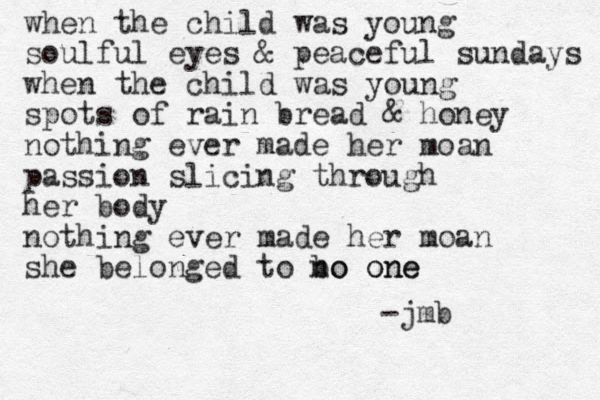 when the child was young soulful eyes & peaceful sundays when the child was young spots of rain bread & honey nothing ever made her moan passion slicing through her body nothing ever made her moan she belonged to bo no one one -jmb