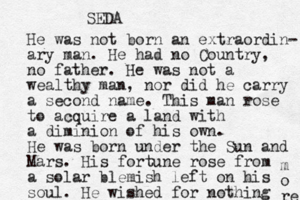 He was not born an extraordin- ary man. He had no Country, no father. He was not a wealthy man, nor did he carry a second name. This man rose to acquire a land with a diminion of his own. He was born under the Sun and Mars. His fortune rose from a solar blemish left on his soul. He wished for nothing m o re SEDA