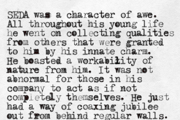 SEDA was a character of awe. All throughout his young life he went on collecting qualities from others that were granted to him by his innate charm. He boasted a workabiz l l lity of nature from him. It was not abnormal for those in his company to act as if not completely themselves. He just had a way of coaxing jubilee out from behind regular walls. 