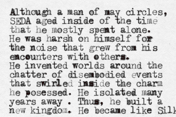 Although a man of may circles, SEDA aged inside of the time that he mostly spent alone. He was harsh on himself for the noise that grew from his encounters with others. He invented worlds around the chatter of disembodied events that swirled inside the charm he posessed. He isolated many years away . Thus, he built a new kingdom. He became like Silk 