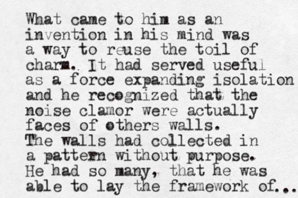 What came to him as an invention in his mind was a way to reuse the toil of charm. It had served useful as a force expanding isolation and he recognized that the noise clamor were actually faces of others walls. The walls had collected in a pattern without purpose. He had so many, that he was able to lay the framework of ... 