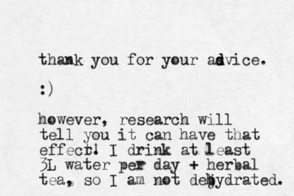 thank you for your asvice. d d :) however, research will tell you it can have that effecr t. ! I drink at least 3L water per day + herbal tea, so I am not dejydrated. h b 