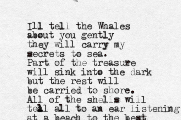 Ill tell the Whales about you gently they will carry my secrets to sea. Part of the treasure will sink into the dark but the rest will be carried to shore. All of the shells will tea l ll all to an ear listening at a beach to the best 