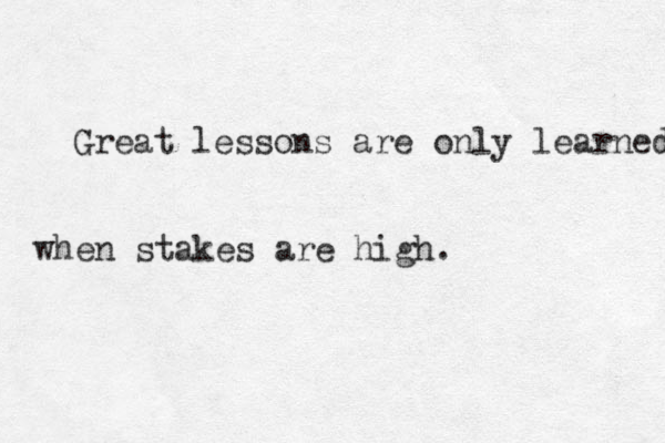 Great lessons are only learned when stakes are high. 