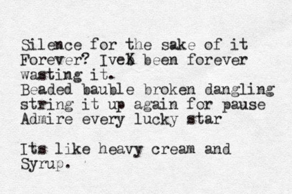 Silence for the sake of it Forever? Iveb X been forever wasting it. Beaded bauble broken dangling string it up again for pause Admire every lucky star Its like heavy cream and Syrup.