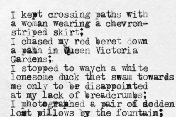 I kept crossing paths with a woman wearing a chevron- striped skirt; I chased my red beret down a pth ath in Wueen Q Victoria Gardens; I stopped to waych a white lonesome duck thet seam w towards me only to br e disappointed at my lack of breadcrumbs; I photograh phed a pair od f dod s den lost pillows by the fountain; 