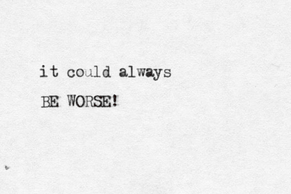 it could always BE WORSE!