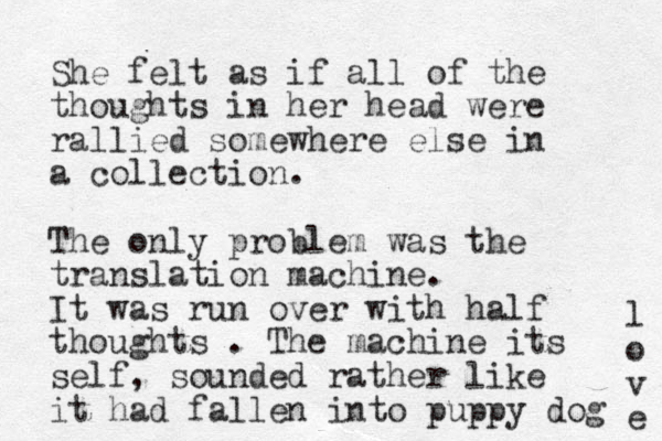 She felt as if all of the thoughts in her head were rallied somewhere else in a collection. The only problem was the translation machine. It was run over with half thoughts . The machine its self, sounded rather like it had fallen into puppy dog l o v e 