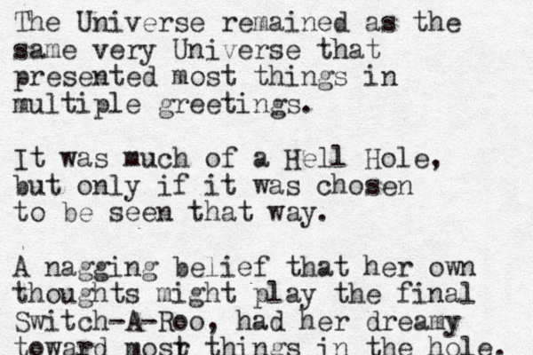 The Universe remained as the same very Universe that presented most things in multiple greetings. It was much of a Hell Hole, but only if it was chosen to be seen that way. A nagging belief that her own thoughts might play the final Switch-A-Roo, had her dreamy toward mosr t things in the hole. 