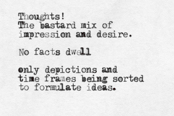 Thoughts! The bastard mix of impression and desire. No facts dwell only depictions and time frames being sorted to formulate ideas. 