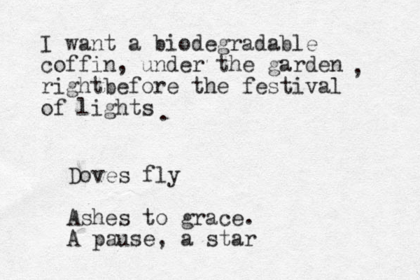 I want a biodegradable coffin, under the garden rightbefore the festival of lights , . Doves fly Ashes to grace. A pause, a star 