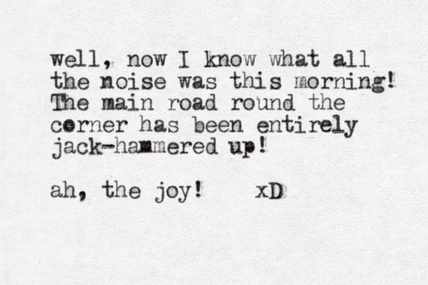well, now I lnow k what all the noise was this morning! The main road round the corner has been entirely jack-hammered up! ah, the joy! xD