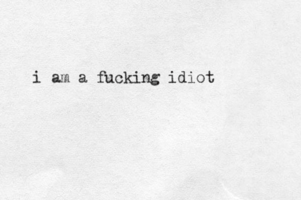 i am a fucking idiot 