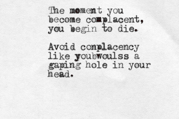 The T moment you become complacent, you begin to die. Avoid conplacency like youbwoulss a gaping hole in your head. 