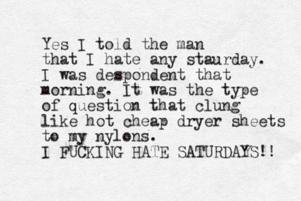 Yes I told the man that I hate any staurday. I was despondent that morning. It was the type of question that clung like hot cheap dryer sheets to my nylons. I FUCKING HATE SATURDAYS!! 