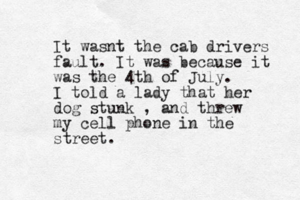 It wasnt the cab drivers fault. It was because it was the 4th of July. I told a lady that her dog stunk , and threw my cell phone in the street. 