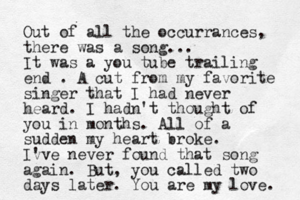 Out of all the occurrances, there was a song... It was a you tube trailing end . A cut from my favorite singer that I had never heard. I hadn't thought of you in months. All of a sudden my heart broke. Iv 've never found that song again. But, you called two days later. You are my love. 