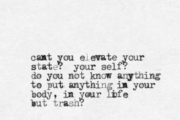 cant you elevate your state? your self? do you not know anything to put anything in your body, in your lofe i but trash? 