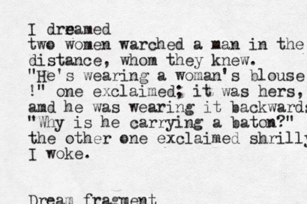 I drr e eamed two women warched a man in the distance, whom they knew. "He's wearing a woman's blouse !" one exclaimed; it was hers , amd he was wearing it backwards "Why is he carrying a baton?" the other one exclaimed shrilly I woke. Dream fragment