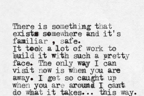 There is something that exists somewhere and it's familiar , safe. It took a lot of work to build it with such a pretty face. The only way I can visit now is when you are away. I get so caught up when you are around I cant do what it takes... this way. 