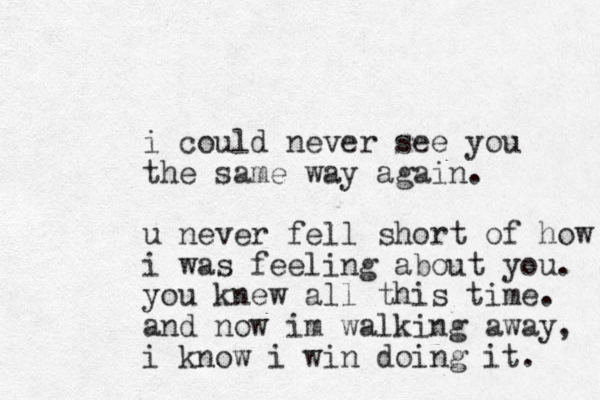 i could never see you the same way again. u never fell short of how i was feeling about you. you knew all this time. and now im walking away, i know i win doing it. 