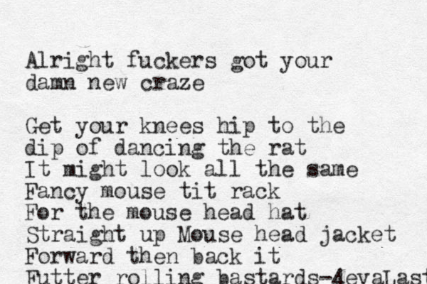 Alright fuckers got your damn new craze Get your knees hip to the dip of dancing the rat It might look all the same Fancy mouse tit rack For the mouse head hat Straight up Mouse head jacket Forward then back it Futter rolling bastards-4evaLastin 