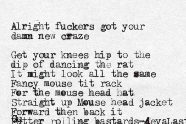 Alright fuckers got your damn new craze Get your knees hip to the dip of dancing the rat It might look all the same Fancy mouse tit rack For the mouse head hat Straight up Mouse head jacket Forward then back it Futter rolling bastards-4evaLastin G Gu
