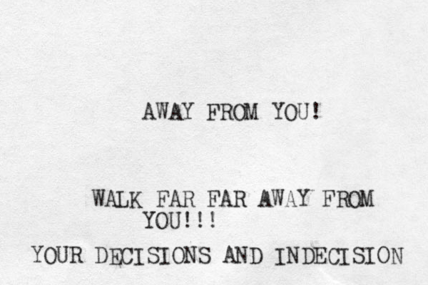 AWAY FROM YOU! WALK FAR FAR AWAY FROM YOU!!! YOUR DECISIONS AND INDECISION 