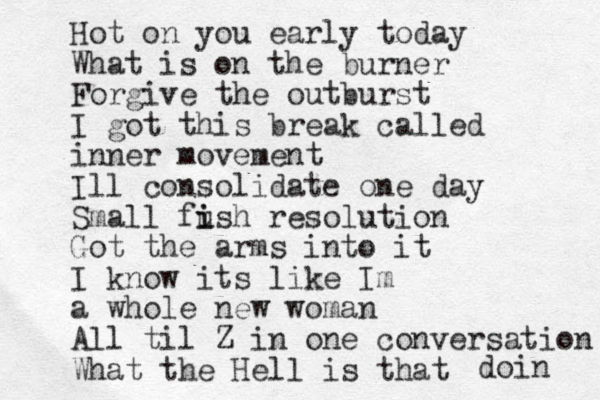 Hot on you early today What is on the burner Forgive the outburst I got this break called inner movement Ill consolidate one day Small fu i ish resolution Got the arms into it I know its like Im a whole new woman All til Z in one conversation What the Hell is that doin 