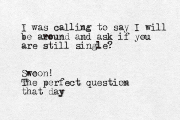 I was calling to say I will be around and ask if you are still single? Swoon! The perfect question that day 