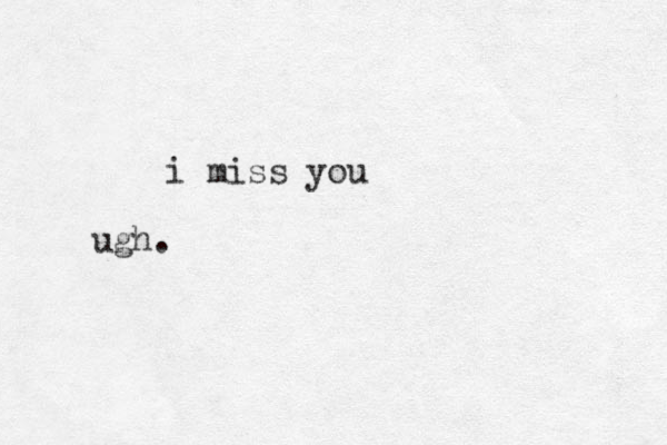 i miss you ugh. 