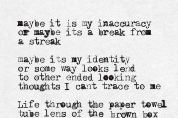 maybe it is my inaccuracy or maybe its a break from a streak maybe its my identity or some way looks lend to other ended looking thoughts Life through the paper towel tube lens of the I can t trace to me brown box 