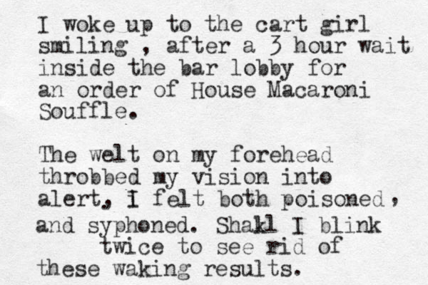 I woke up to the cart girl smiling , after a 3 hour wait inside the bar lobby for an order of House Macaroni Souffle. The welt on my forehead throbbed my vision into alert, i I felt both poisoned , . and syphoned. Shakl l I blink twice to see rid of these waking results. 