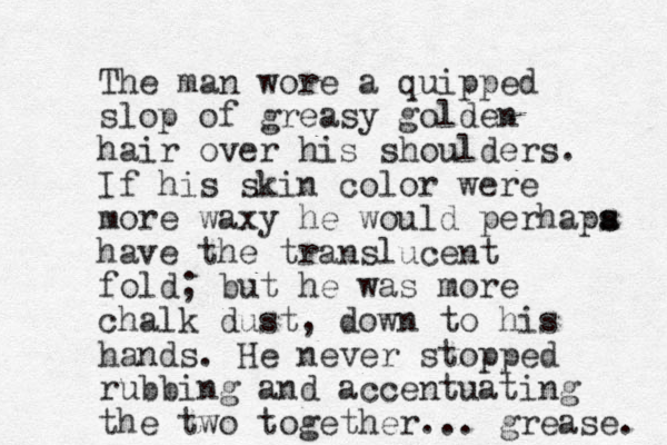 The man wore a quipped slop of greasy golden hair over his shoulders. If his skin color were more waxy he would perhapa s s have the translucent fold; but he was more chalk dust, down to his hands. He never stopped rubbing and accentuating the two together... grease. 