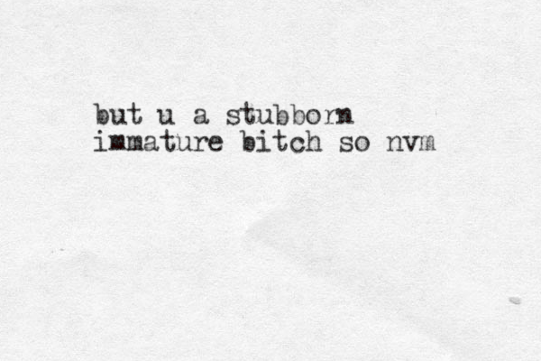but u a stubborn immature bitch so nvm 