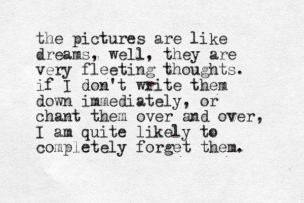 the pictures are like dreams, well, they are very fleeting thoughts. if I don't write them down immediately, or chant them over and over, I am quite likely to completely forget them. 