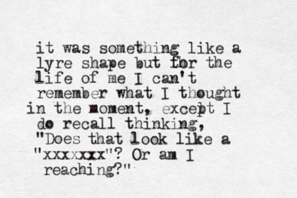 it was something like a lyre shape but th for the life of me I can't remember what I thought n i the moment, excelt p I do recall thinking, "Does that look like a "xxxxxxx"? Or am I reaching?" 