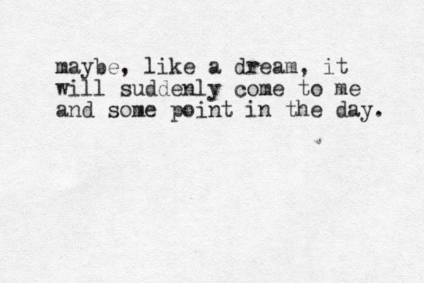maybe, like a dream, it will suddenly come to me and some point in the day. 