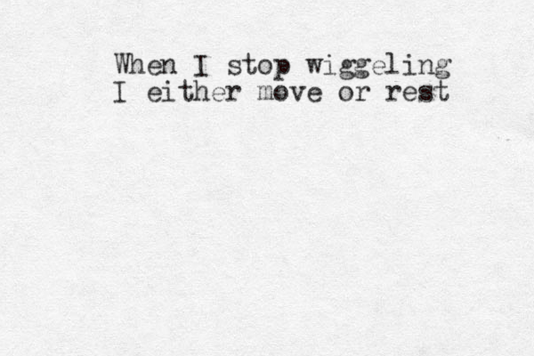 When I stop wiggeling I either move or rest 