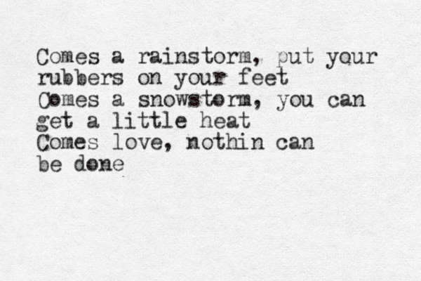 Comes a rainstorm, put your rubbers on your feet Comes a snowstorm, you can get a little heat Comes love, nothin can be done