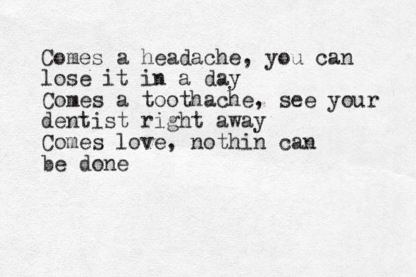 Comes a headache, you can lose it in a day Comes a toothache, see your dentist right away Comes love, nothin can be done