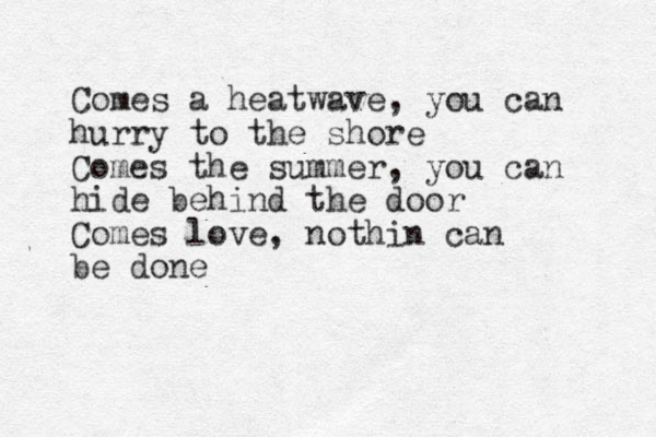 Comes a heatwave, you can hurry to the shore Comes the summer, you can hide behind the door Comes love, nothin can be done