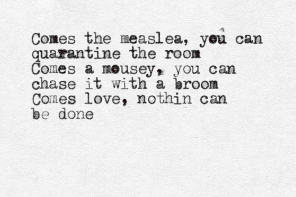 Comes the measlea, you can quarantine the room Comes a mousey, you can chase it with a broom Comes love, nothin can be done