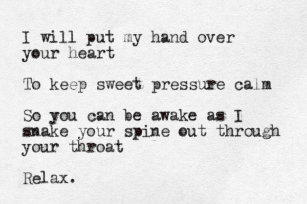 I will put my hand over your heart To keep sweet pressure calm So you can be awake as I snake your spine out through your throat Relax. 